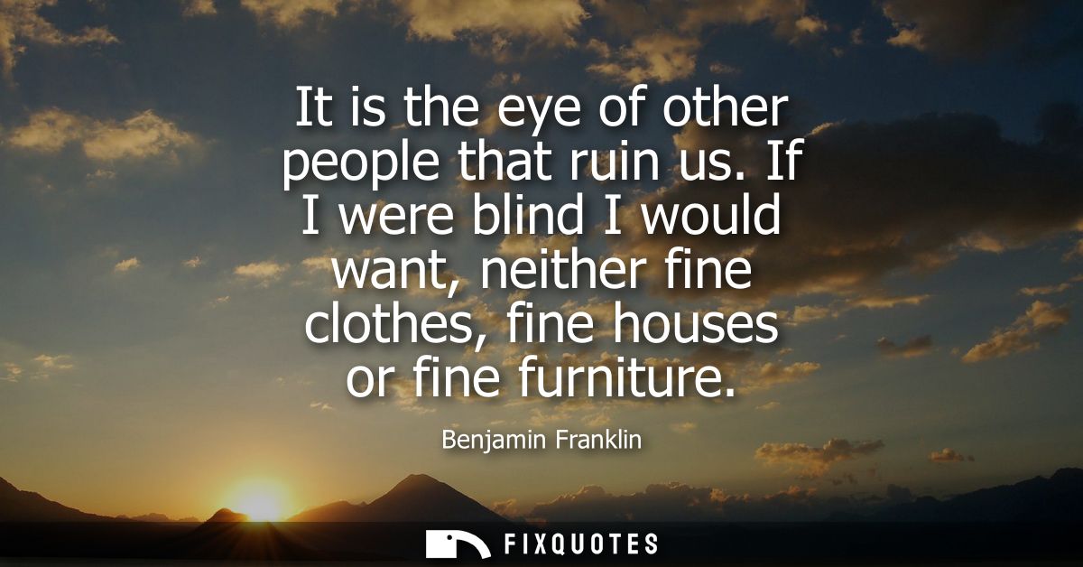 It is the eye of other people that ruin us. If I were blind I would want, neither fine clothes, fine houses or fine furn