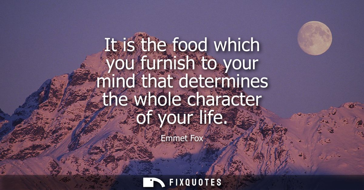 It is the food which you furnish to your mind that determines the whole character of your life