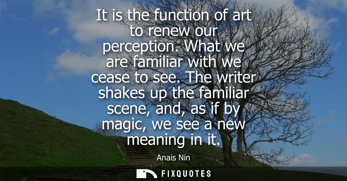 It is the function of art to renew our perception. What we are familiar with we cease to see. The writer shakes up the f