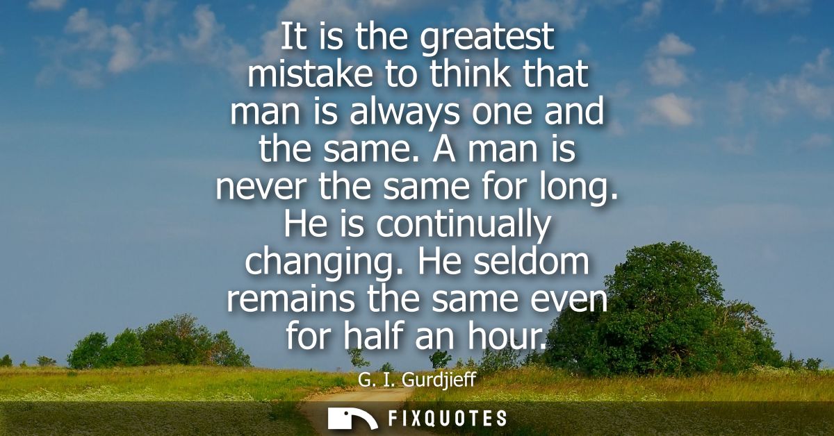 It is the greatest mistake to think that man is always one and the same. A man is never the same for long. He is continu