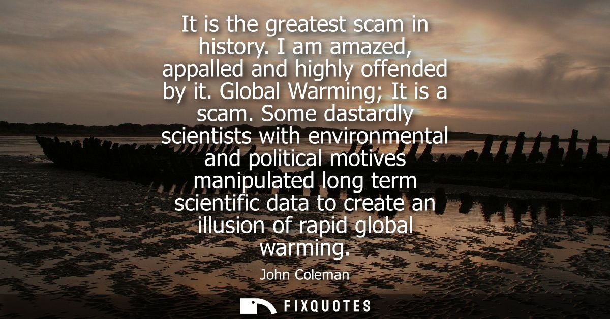 It is the greatest scam in history. I am amazed, appalled and highly offended by it. Global Warming It is a scam.