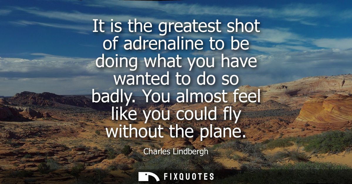 It is the greatest shot of adrenaline to be doing what you have wanted to do so badly. You almost feel like you could fl
