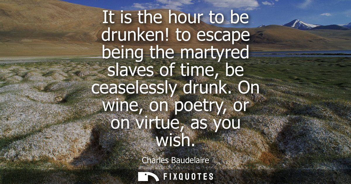 It is the hour to be drunken! to escape being the martyred slaves of time, be ceaselessly drunk. On wine, on poetry, or 