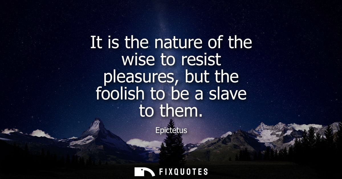 It is the nature of the wise to resist pleasures, but the foolish to be a slave to them