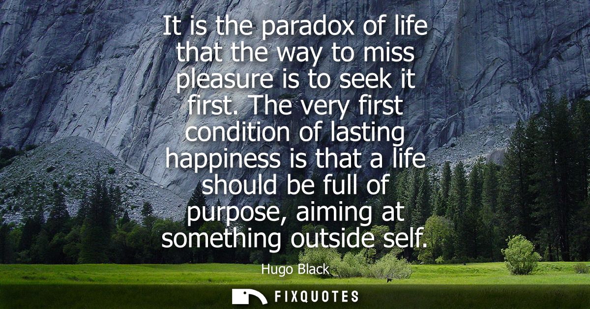 It is the paradox of life that the way to miss pleasure is to seek it first. The very first condition of lasting happine
