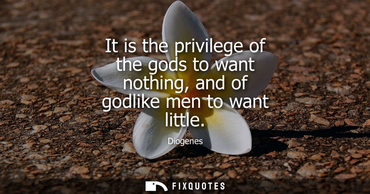 It is the privilege of the gods to want nothing, and of godlike men to want little