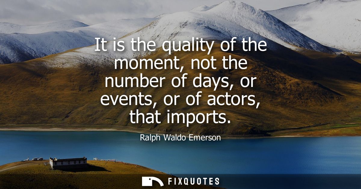 It is the quality of the moment, not the number of days, or events, or of actors, that imports