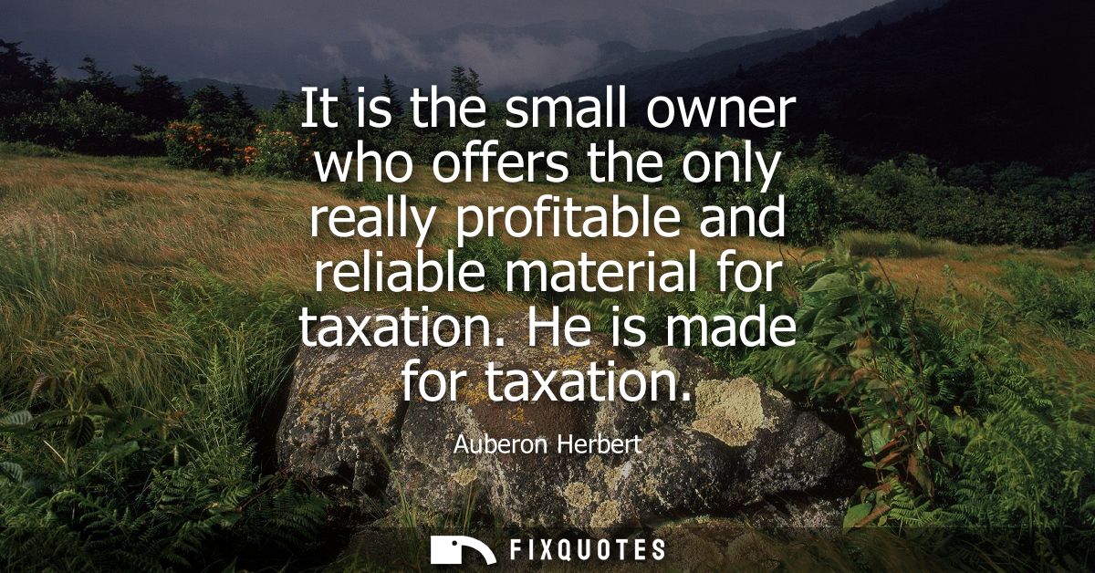 It is the small owner who offers the only really profitable and reliable material for taxation. He is made for taxation