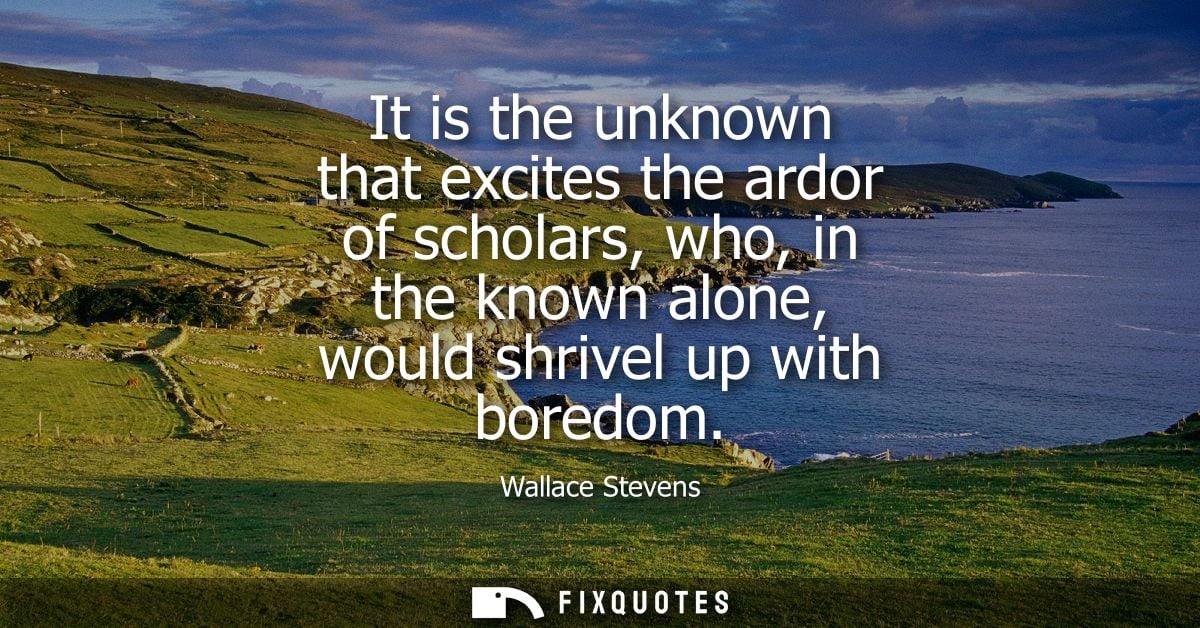 It is the unknown that excites the ardor of scholars, who, in the known alone, would shrivel up with boredom