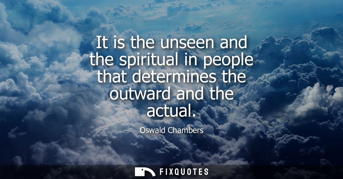 It is the unseen and the spiritual in people that determines the outward and the actual