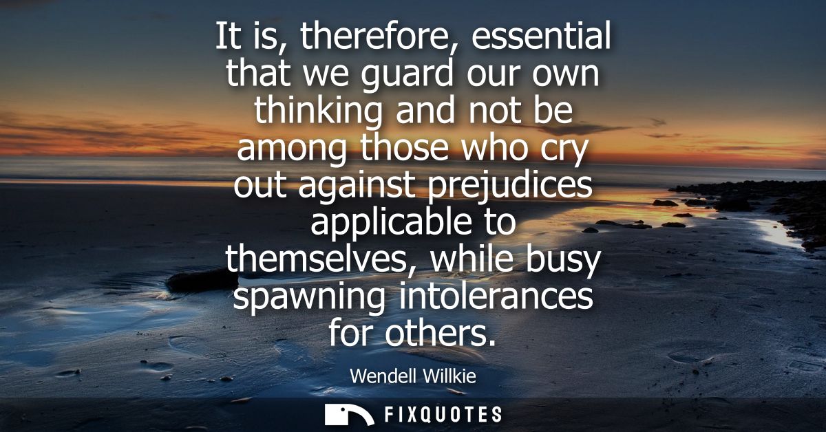 It is, therefore, essential that we guard our own thinking and not be among those who cry out against prejudices applica