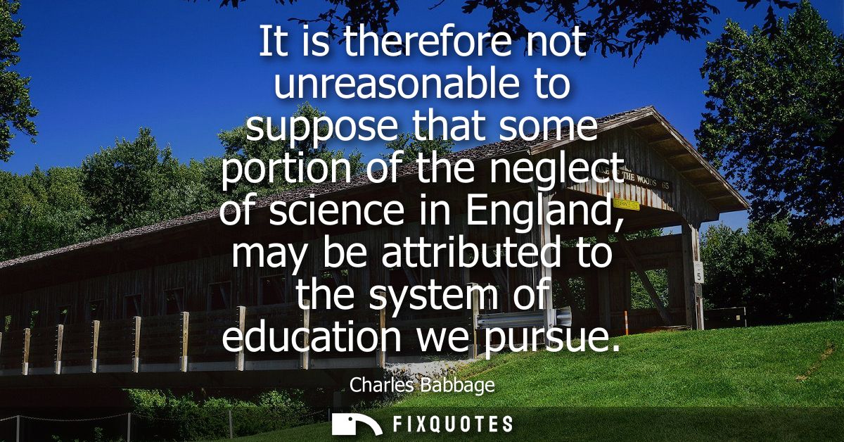 It is therefore not unreasonable to suppose that some portion of the neglect of science in England, may be attributed to