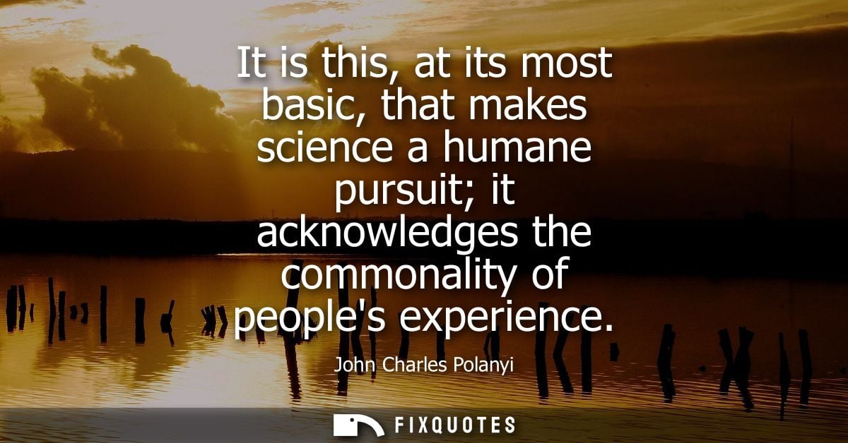It is this, at its most basic, that makes science a humane pursuit it acknowledges the commonality of peoples experience