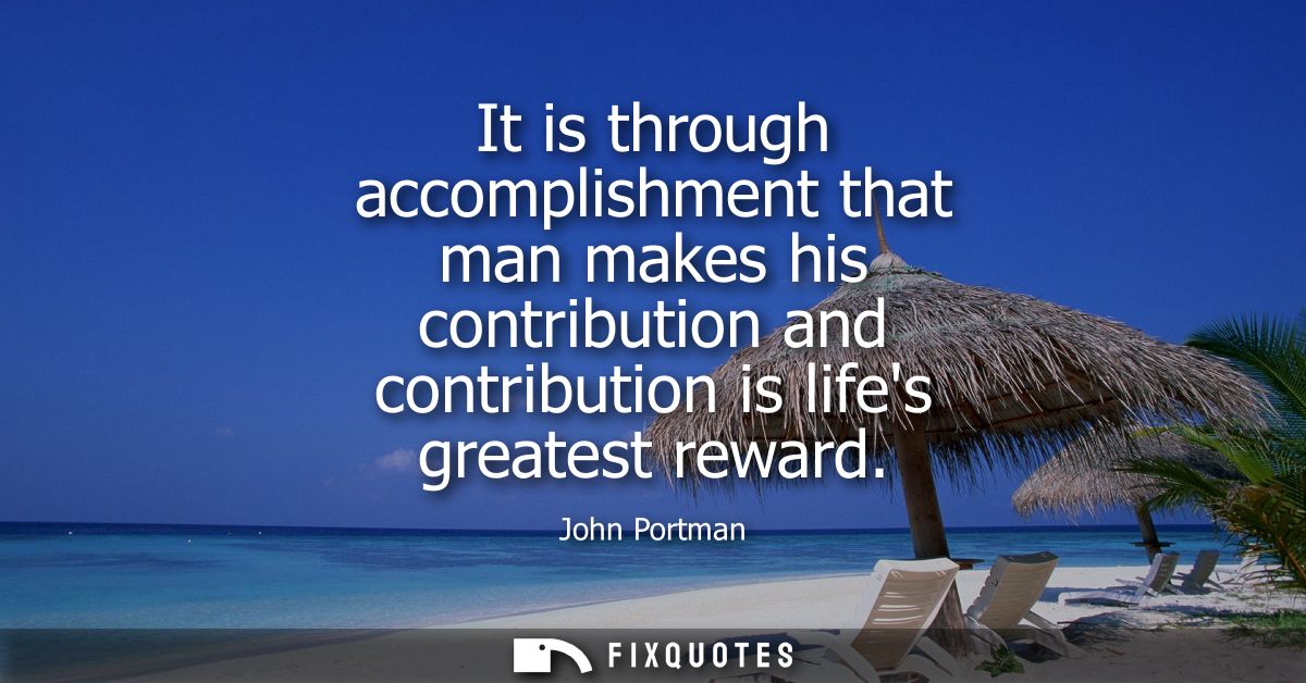 It is through accomplishment that man makes his contribution and contribution is lifes greatest reward