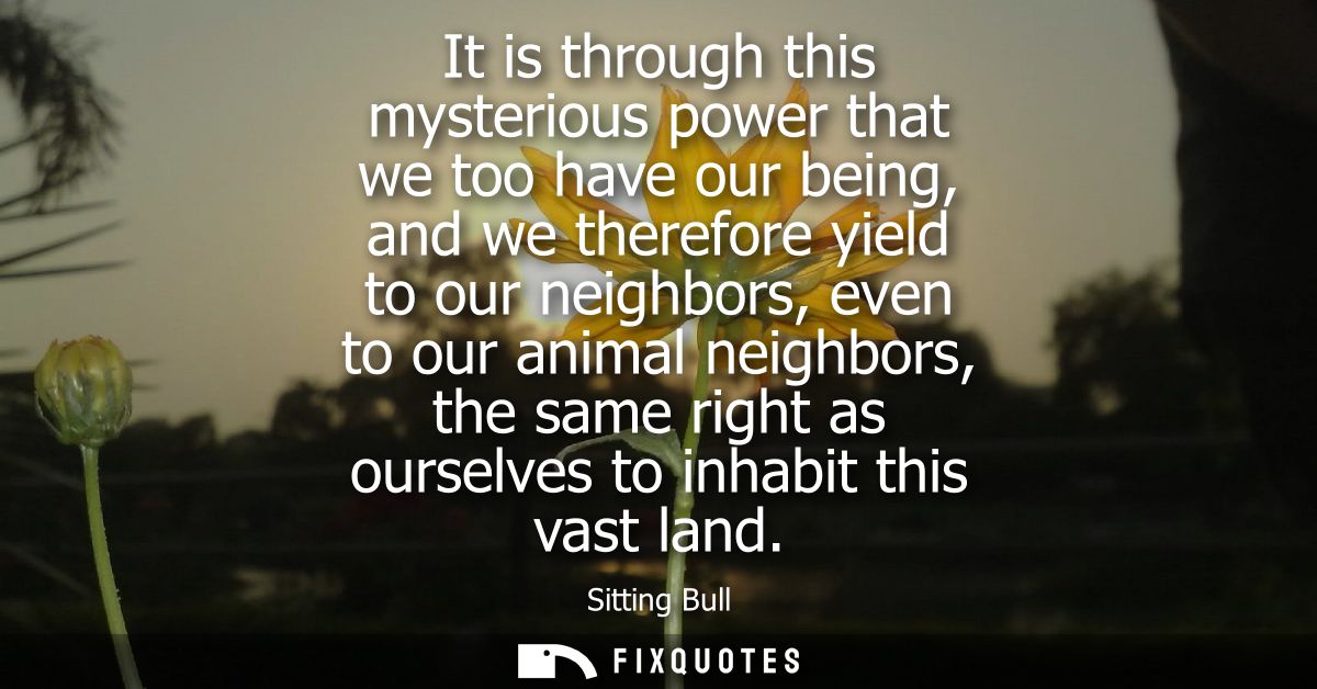 It is through this mysterious power that we too have our being, and we therefore yield to our neighbors, even to our ani