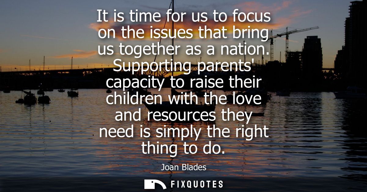 It is time for us to focus on the issues that bring us together as a nation. Supporting parents capacity to raise their 