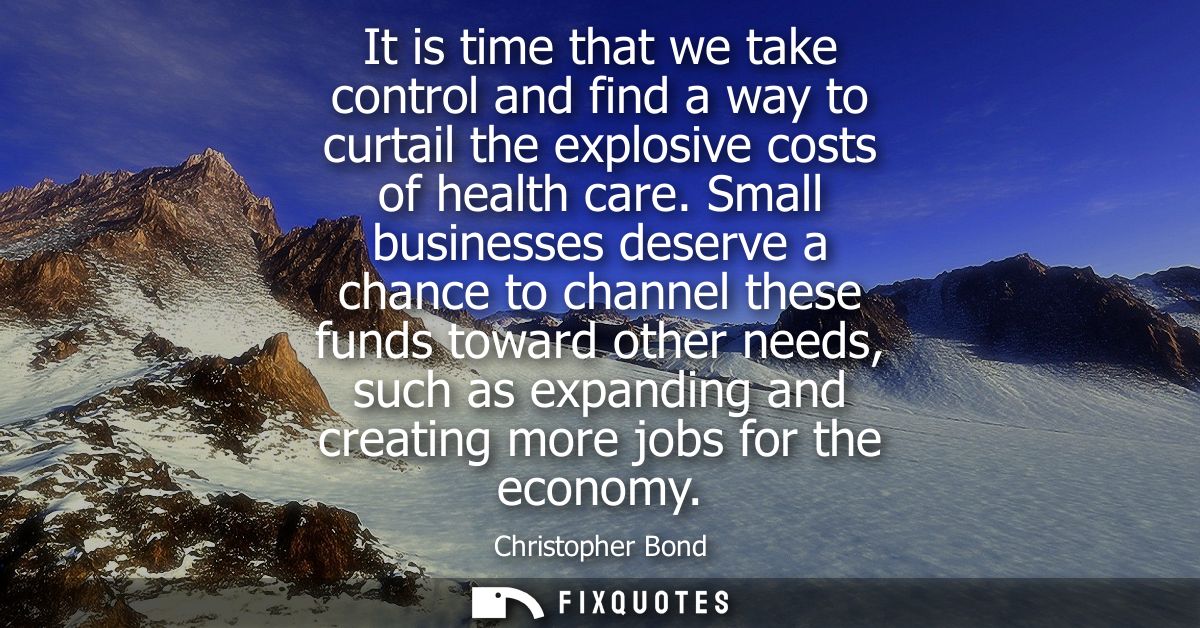 It is time that we take control and find a way to curtail the explosive costs of health care. Small businesses deserve a