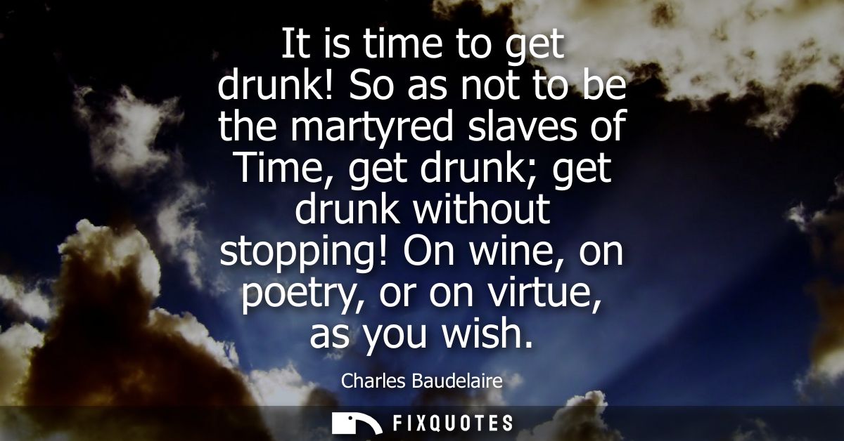 It is time to get drunk! So as not to be the martyred slaves of Time, get drunk get drunk without stopping! On wine, on 