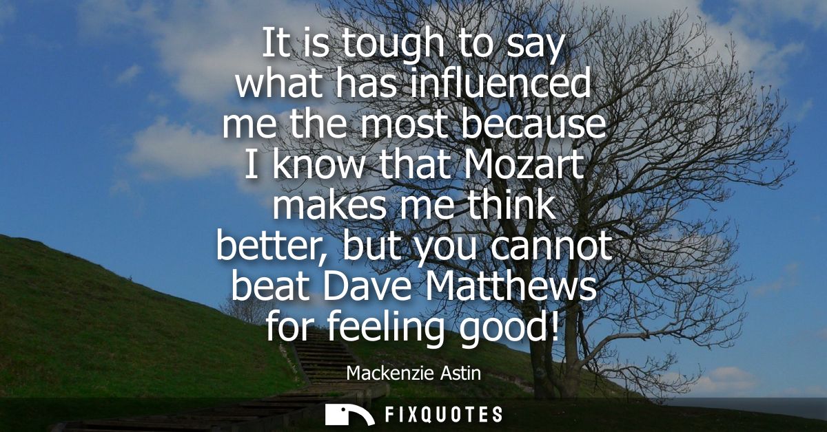 It is tough to say what has influenced me the most because I know that Mozart makes me think better, but you cannot beat