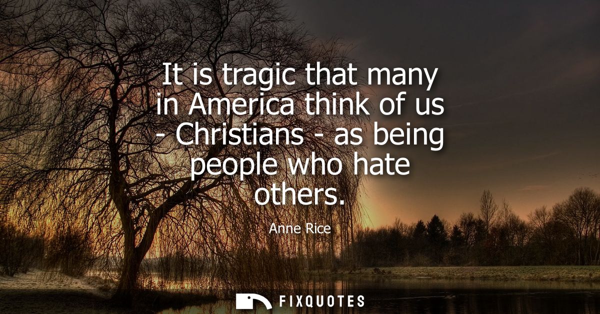It is tragic that many in America think of us - Christians - as being people who hate others