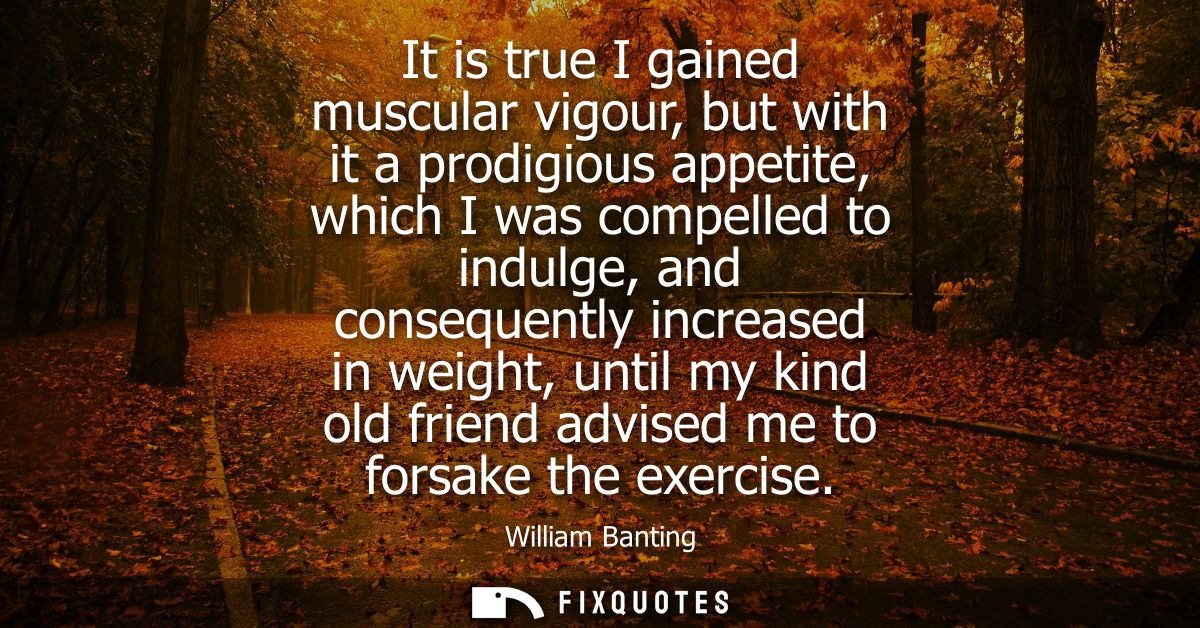 It is true I gained muscular vigour, but with it a prodigious appetite, which I was compelled to indulge, and consequent