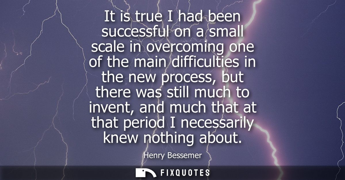 It is true I had been successful on a small scale in overcoming one of the main difficulties in the new process, but the