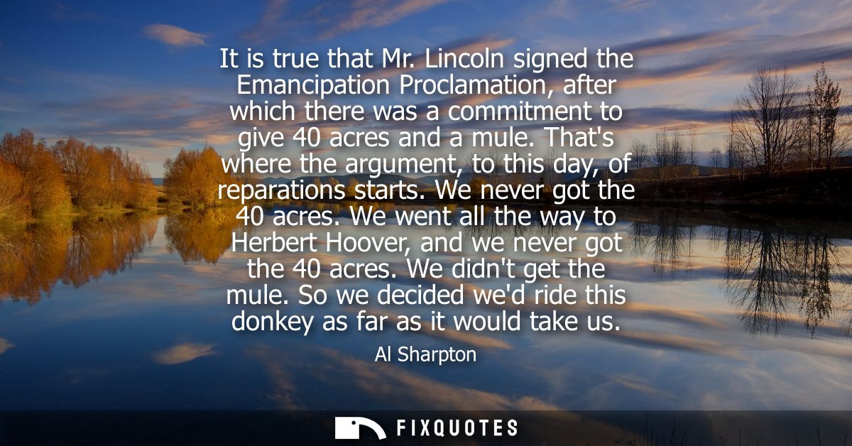 It is true that Mr. Lincoln signed the Emancipation Proclamation, after which there was a commitment to give 40 acres an