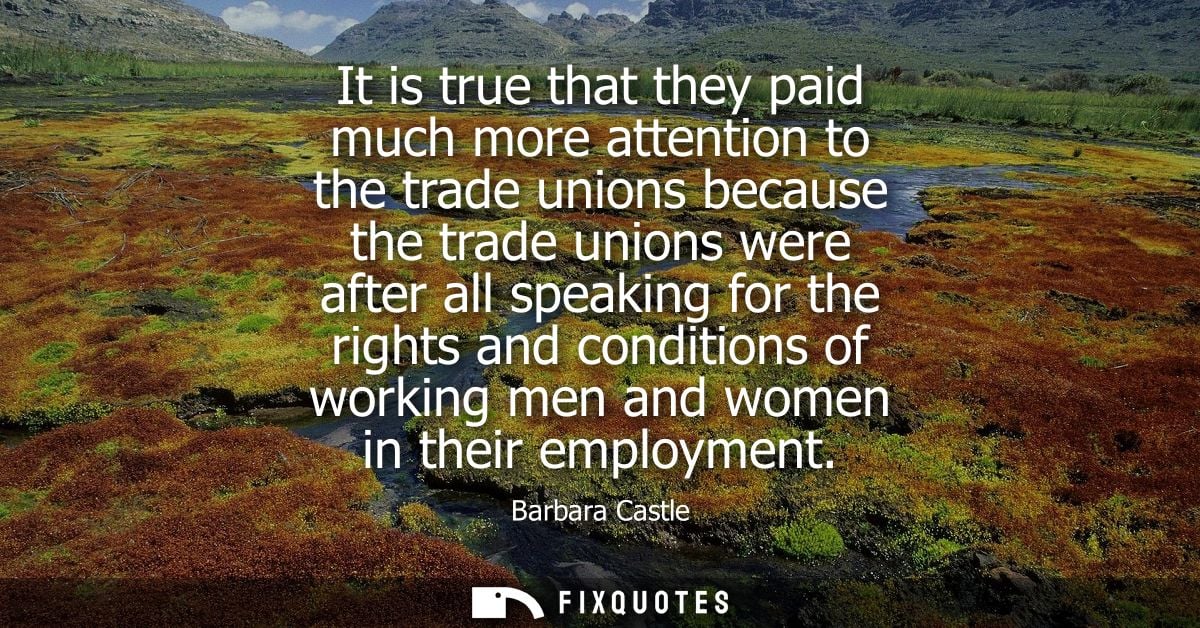 It is true that they paid much more attention to the trade unions because the trade unions were after all speaking for t
