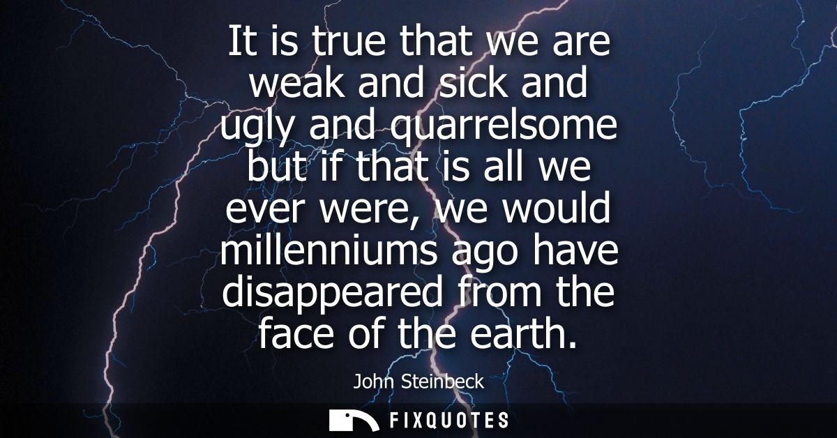 It is true that we are weak and sick and ugly and quarrelsome but if that is all we ever were, we would millenniums ago 