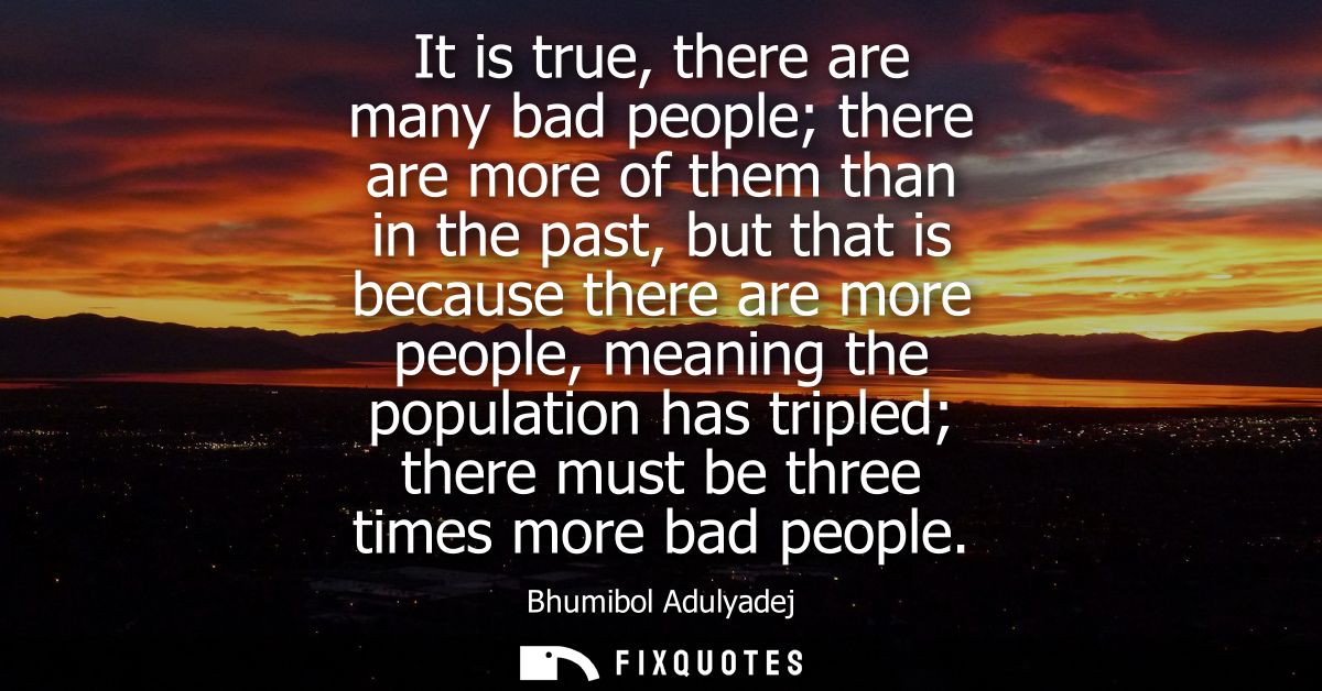 It is true, there are many bad people there are more of them than in the past, but that is because there are more people