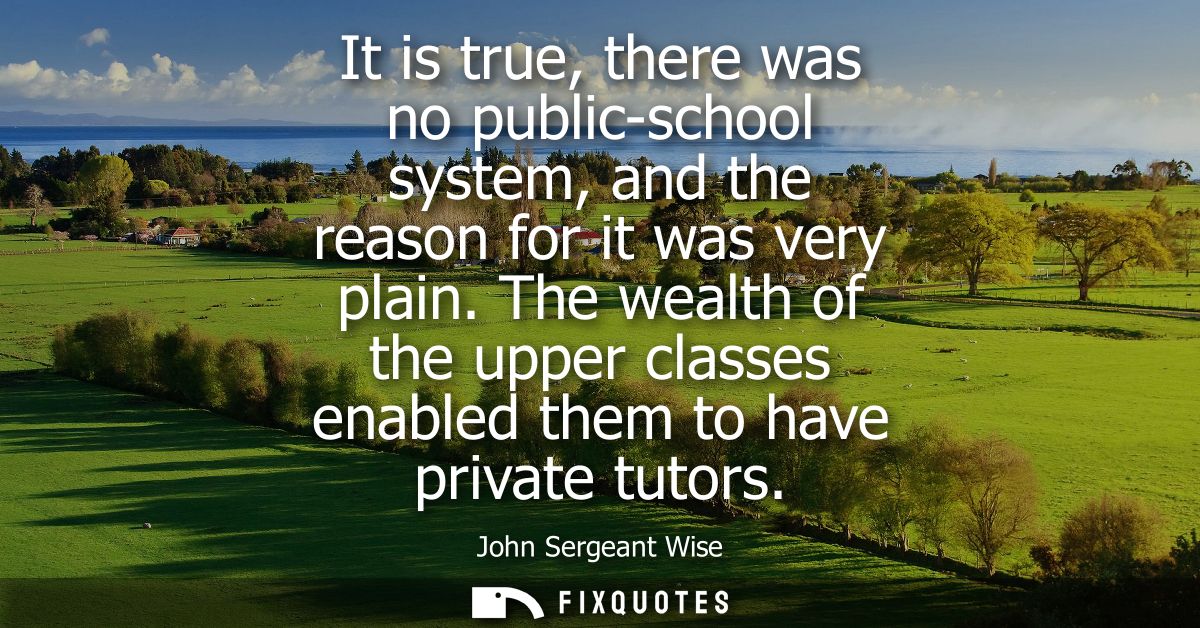 It is true, there was no public-school system, and the reason for it was very plain. The wealth of the upper classes ena