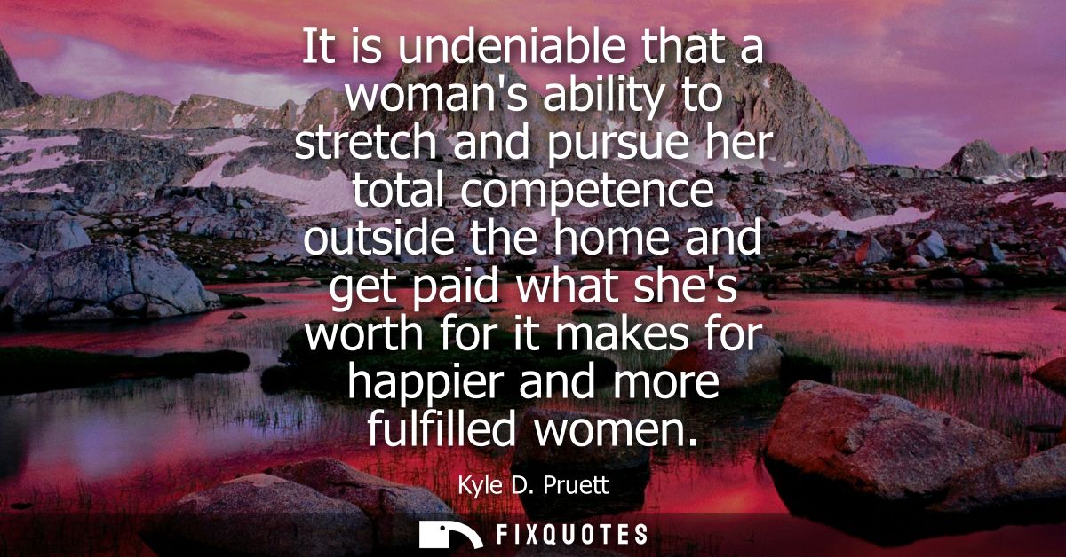 It is undeniable that a womans ability to stretch and pursue her total competence outside the home and get paid what she