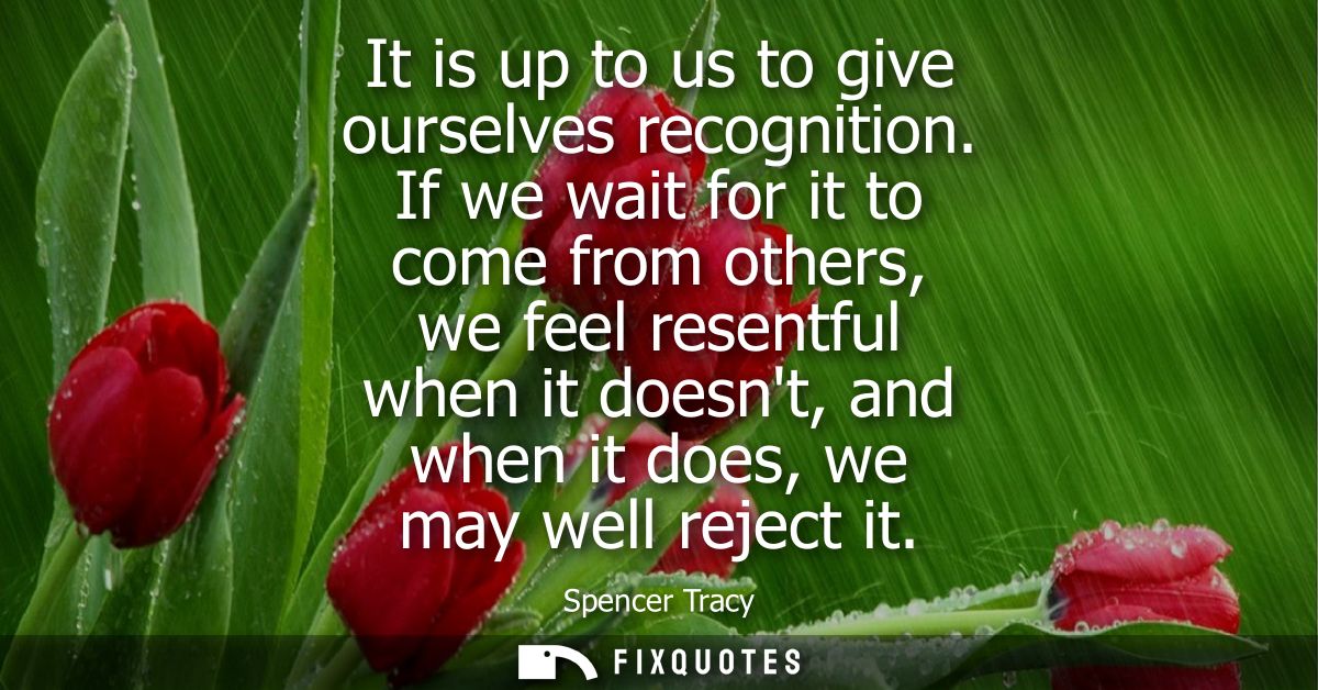 It is up to us to give ourselves recognition. If we wait for it to come from others, we feel resentful when it doesnt, a
