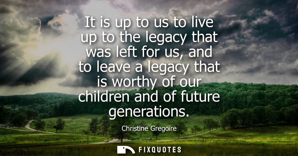 It is up to us to live up to the legacy that was left for us, and to leave a legacy that is worthy of our children and o