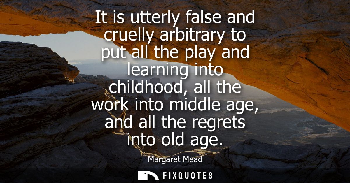 It is utterly false and cruelly arbitrary to put all the play and learning into childhood, all the work into middle age,