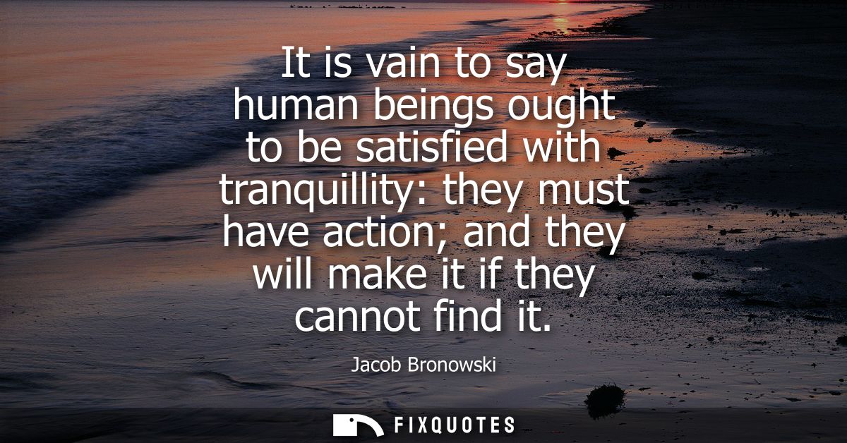 It is vain to say human beings ought to be satisfied with tranquillity: they must have action and they will make it if t