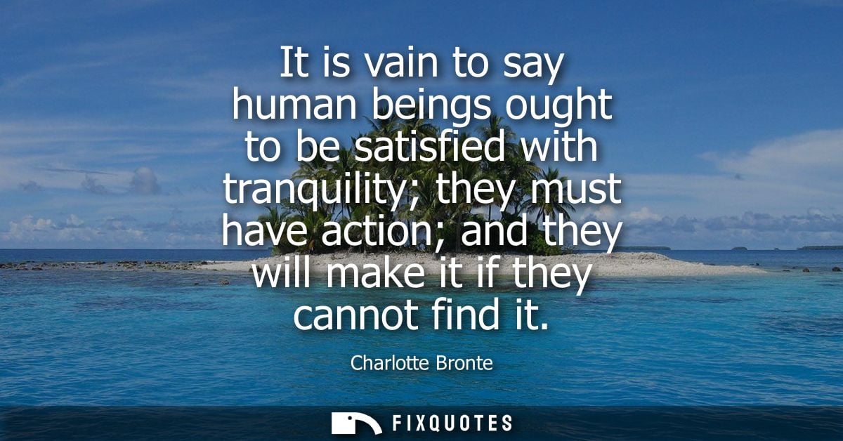 It is vain to say human beings ought to be satisfied with tranquility they must have action and they will make it if the