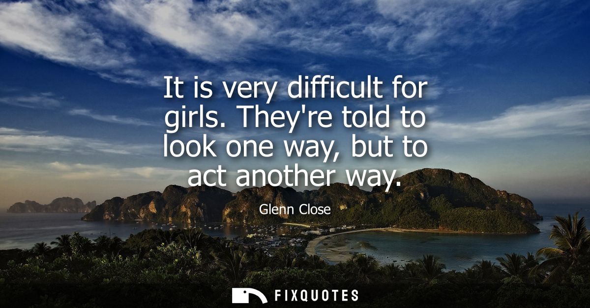 It is very difficult for girls. Theyre told to look one way, but to act another way