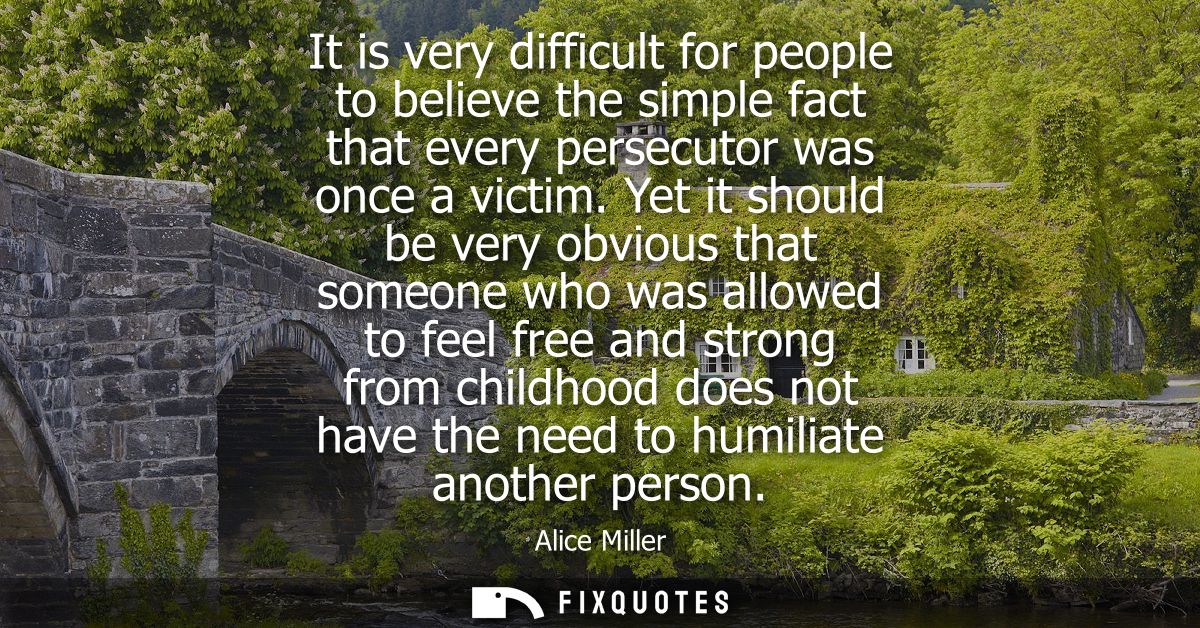 It is very difficult for people to believe the simple fact that every persecutor was once a victim. Yet it should be ver
