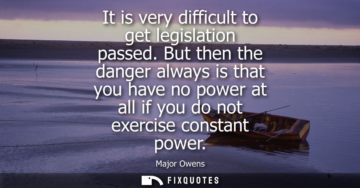 It is very difficult to get legislation passed. But then the danger always is that you have no power at all if you do no