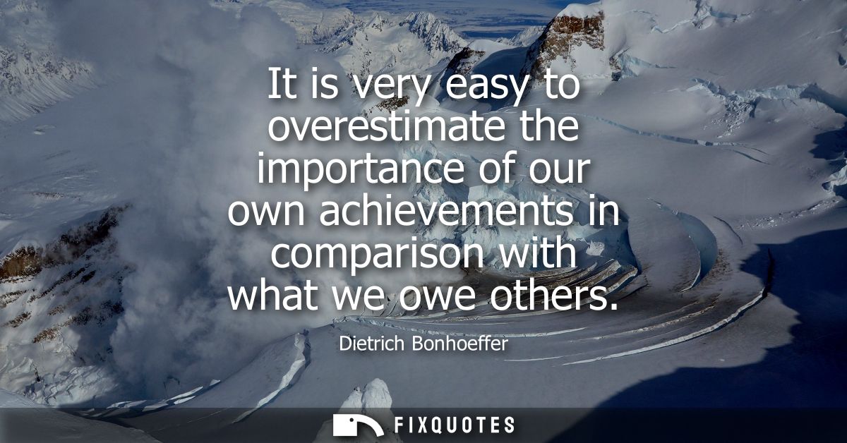 It is very easy to overestimate the importance of our own achievements in comparison with what we owe others