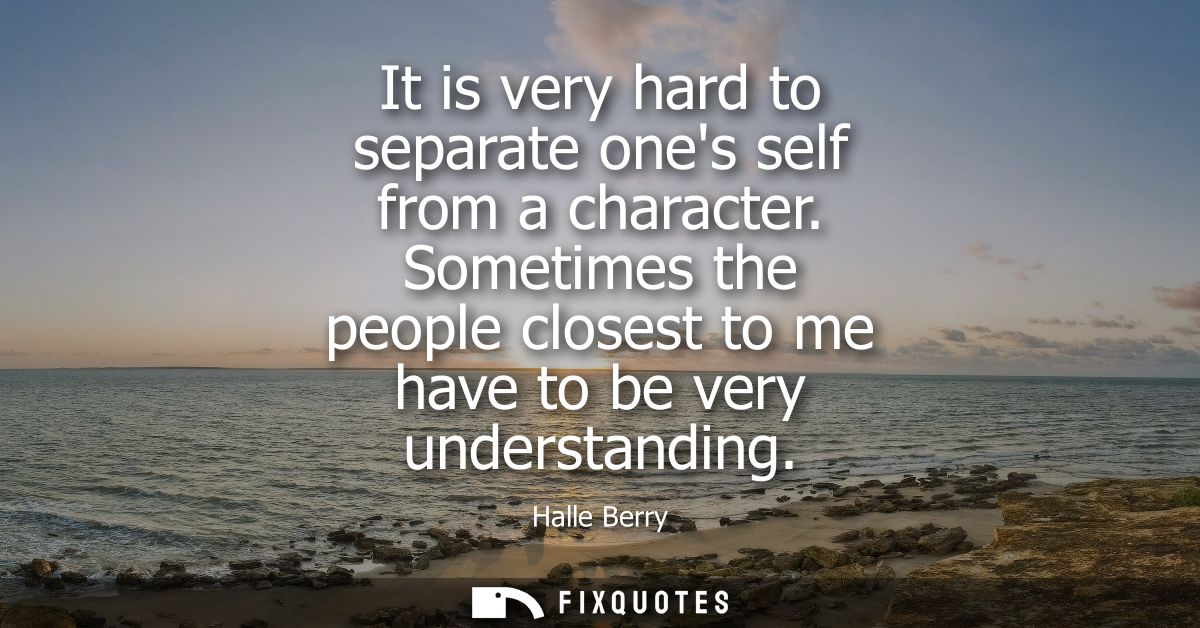 It is very hard to separate ones self from a character. Sometimes the people closest to me have to be very understanding