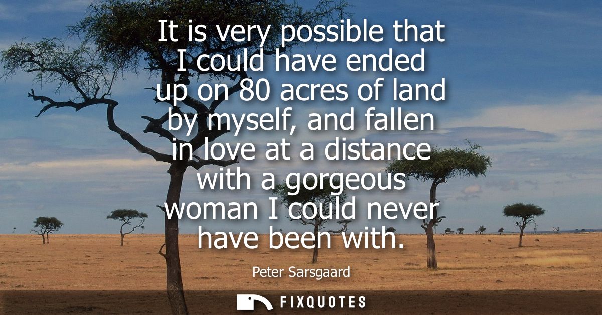 It is very possible that I could have ended up on 80 acres of land by myself, and fallen in love at a distance with a go