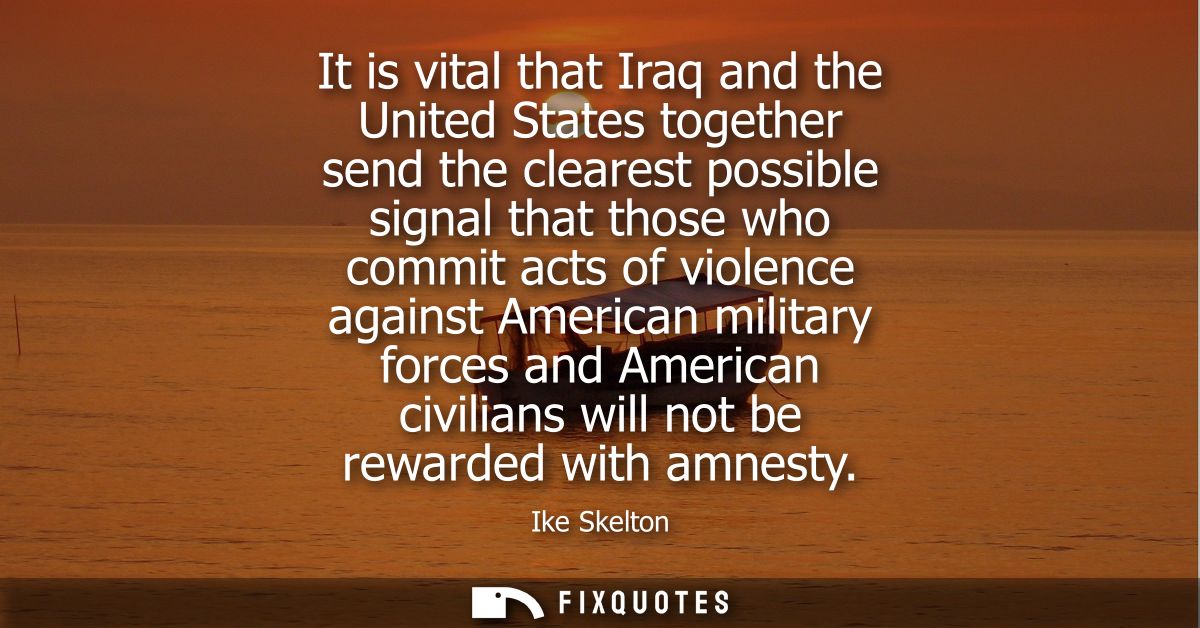 It is vital that Iraq and the United States together send the clearest possible signal that those who commit acts of vio