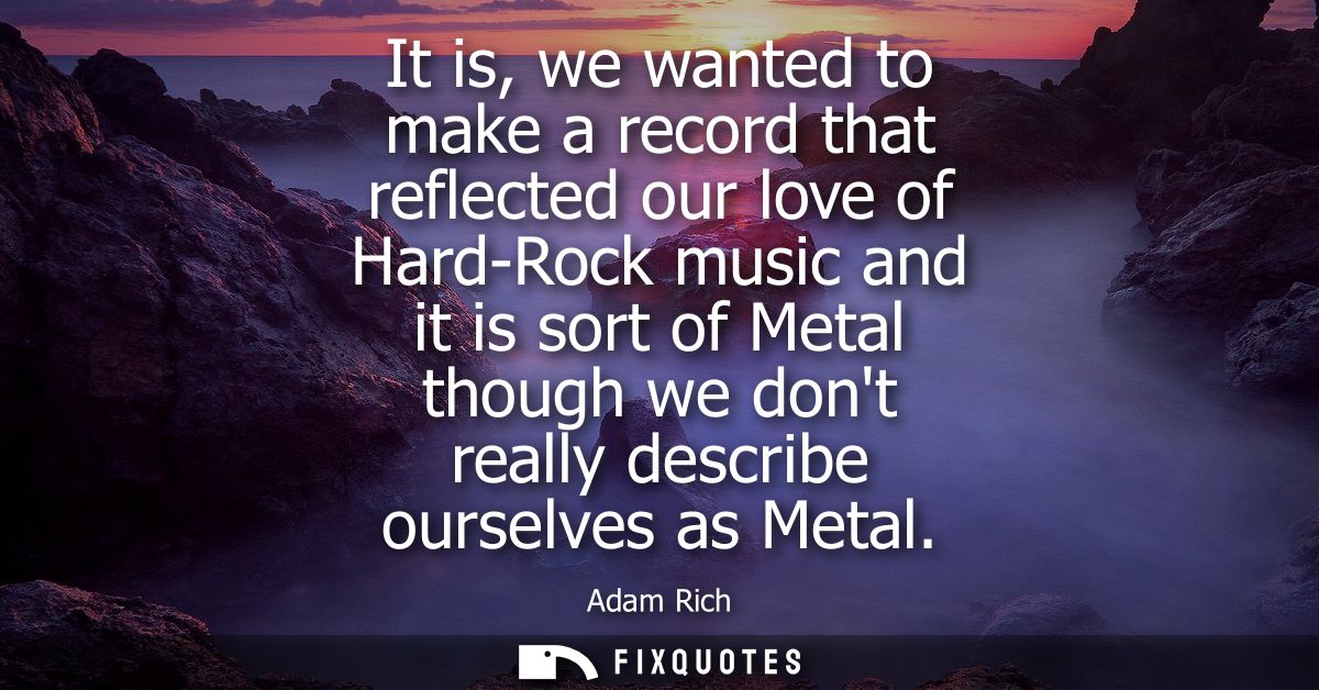 It is, we wanted to make a record that reflected our love of Hard-Rock music and it is sort of Metal though we dont real