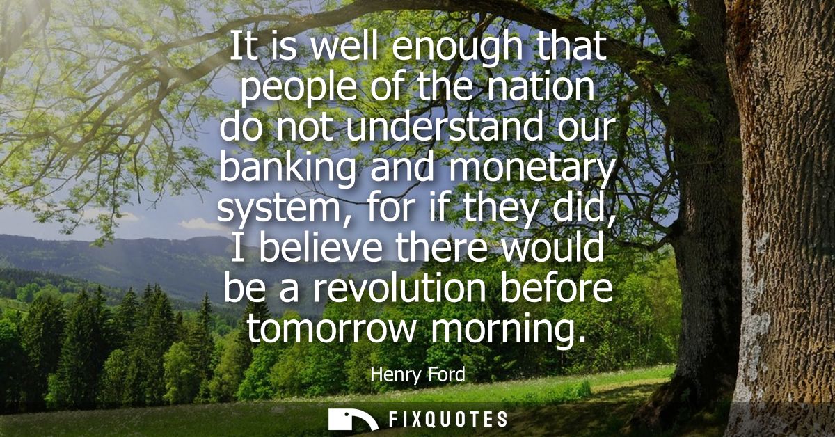 It is well enough that people of the nation do not understand our banking and monetary system, for if they did, I believ