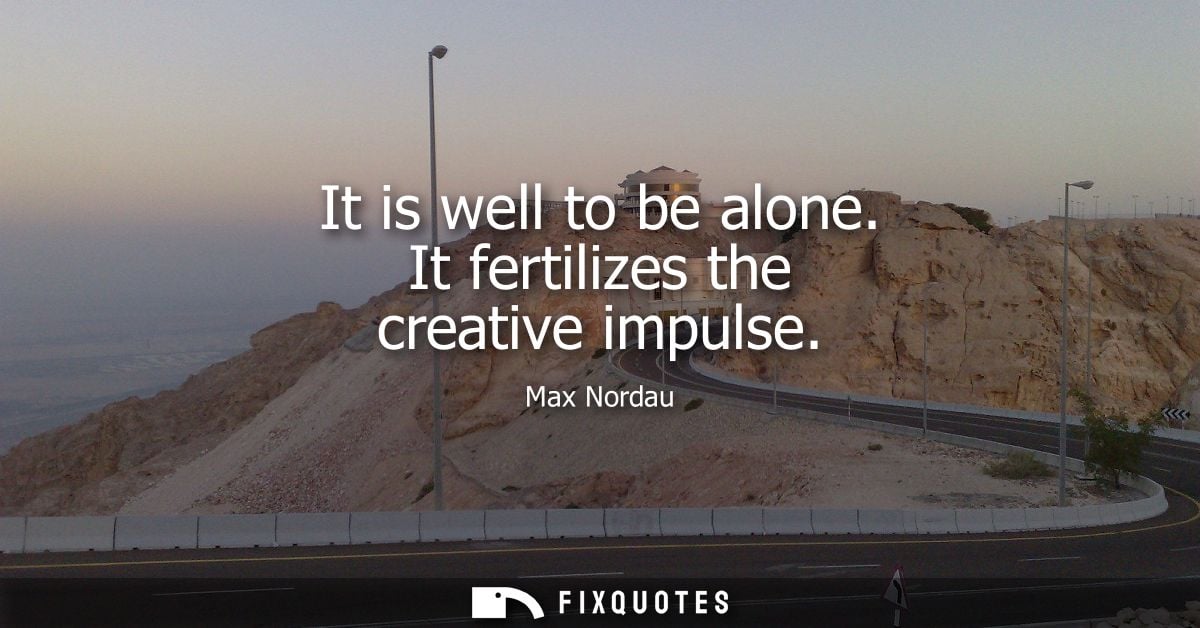 It is well to be alone. It fertilizes the creative impulse