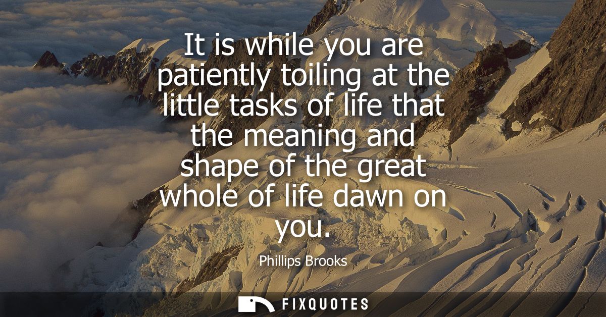 It is while you are patiently toiling at the little tasks of life that the meaning and shape of the great whole of life 