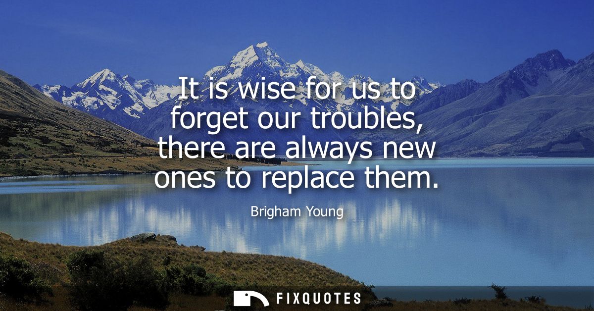 It is wise for us to forget our troubles, there are always new ones to replace them