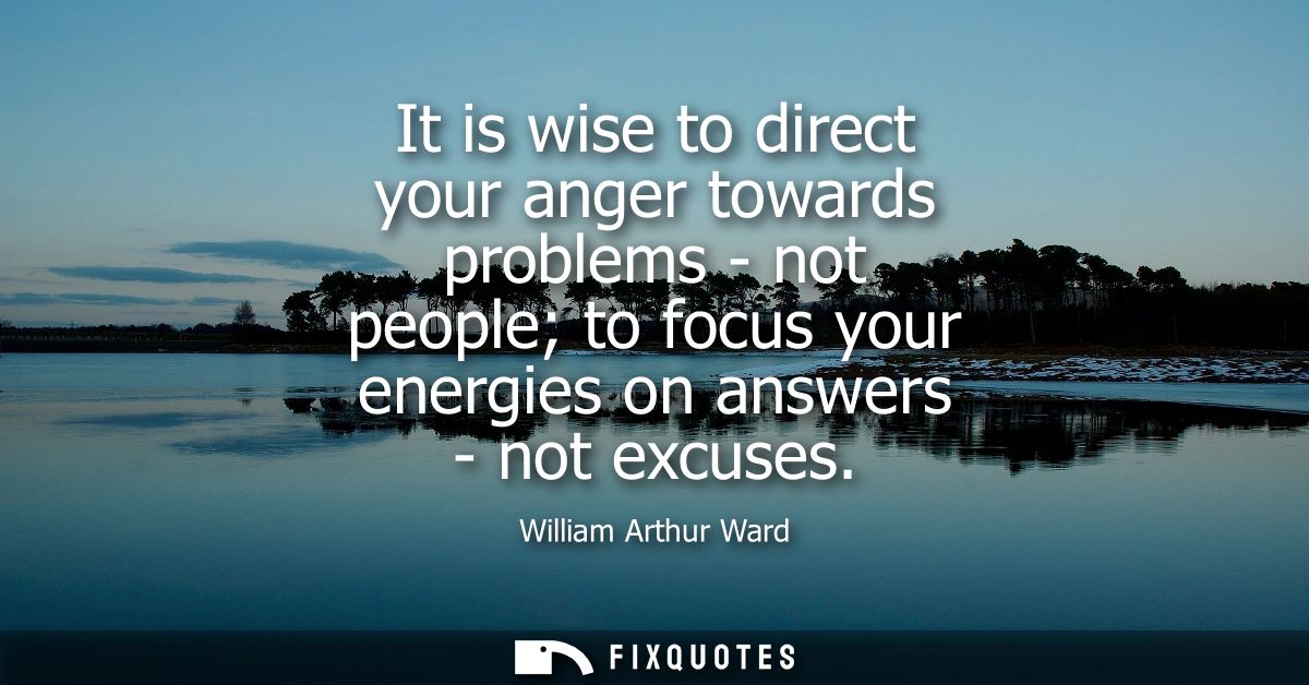 It is wise to direct your anger towards problems - not people to focus your energies on answers - not excuses